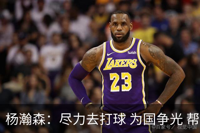 杨瀚森：尽力去打球 为国争光 帮助中国男篮进奥运会是我的目标