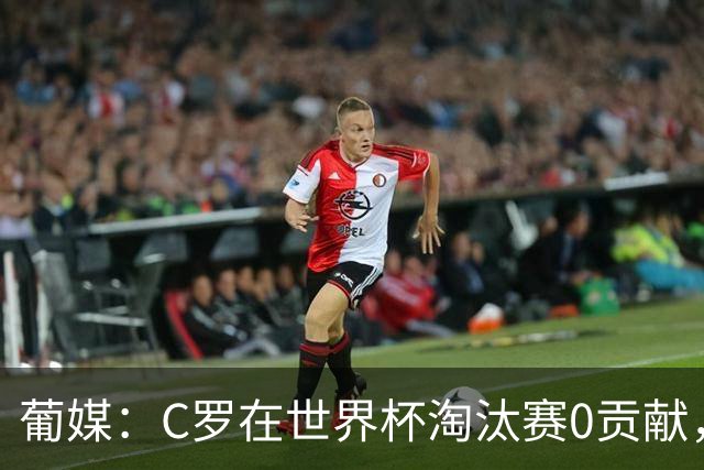 葡媒：C罗在世界杯淘汰赛0贡献，16强后共踢9场659分钟0球0助