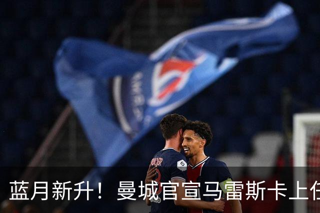 蓝月新升！曼城官宣马雷斯卡上任 第三次加盟签约三年